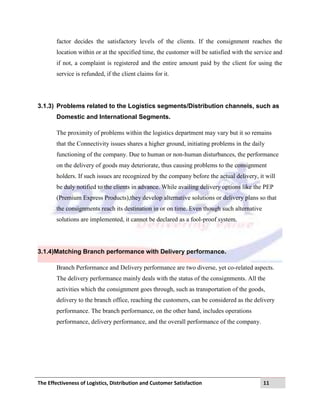 The Effectiveness of Logistics, Distribution and Customer Satisfaction 11
factor decides the satisfactory levels of the clients. If the consignment reaches the
location within or at the specified time, the customer will be satisfied with the service and
if not, a complaint is registered and the entire amount paid by the client for using the
service is refunded, if the client claims for it.
3.1.3) Problems related to the Logistics segments/Distribution channels, such as
Domestic and International Segments.
The proximity of problems within the logistics department may vary but it so remains
that the Connectivity issues shares a higher ground, initiating problems in the daily
functioning of the company. Due to human or non-human disturbances, the performance
on the delivery of goods may deteriorate, thus causing problems to the consignment
holders. If such issues are recognized by the company before the actual delivery, it will
be duly notified to the clients in advance. While availing delivery options like the PEP
(Premium Express Products),they develop alternative solutions or delivery plans so that
the consignments reach its destination in or on time. Even though such alternative
solutions are implemented, it cannot be declared as a fool-proof system.
3.1.4)Matching Branch performance with Delivery performance.
Branch Performance and Delivery performance are two diverse, yet co-related aspects.
The delivery performance mainly deals with the status of the consignments. All the
activities which the consignment goes through, such as transportation of the goods,
delivery to the branch office, reaching the customers, can be considered as the delivery
performance. The branch performance, on the other hand, includes operations
performance, delivery performance, and the overall performance of the company.
 