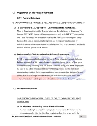 The Effectiveness of Logistics, Distribution and Customer Satisfaction 12
3.2) Objectives of the research project
3.2.1) Primary Objectives
TO UNDERSTAND THE PROBLEMS RELATED TO THE LOGISTICS DEPARTMENT
a) To understand DTDC’s position – Commensurate to market area.
Most of the companies consider Transportation and Travel charges as the company‟s
incurred EXPENSES. In case of Courier companies, such as the DTDC, Transportation
and Travel are filtered out as the main source of REVENUE for the company. Every
business firm aims at maximizing their profits and focuses on the attainment of
satisfaction to their customers with their products or service. Hence, customer satisfaction
remains the main goal of DTDC as well.
b) Problems related to international and domestic segments.
DTDC is head quartered in Bangalore, having its Zonal offices in Mumbai, Delhi and
Kolkata, supported by 300+ own offices and over 4000 channel partner offices spread
across the country delivering over 100 million shipments every year. The Company has
the state of the art IT infrastructure to support their operations and has built many
customized applications for its corporate clients. Although a perfect, fool-proof system
cannot be achieved, the proximity of discrepancies is although high for such a vast
system. This in-turn leads to problems related to international and domestic segments.
3.2.2) Secondary Objectives
TO KNOW THE SATISFACTORY LEVELS OF THE CUSTOMERS WITH A BRIEF
SAMPLE BASE
a) To know the satisfactory levels of the customers.
„Customer is King‟; an important saying in the market world. Customers are the
primary organs deciding the fate of the products and services given out by the
 