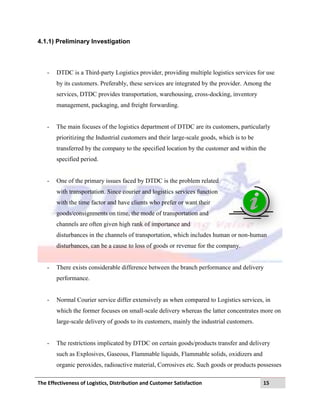 The Effectiveness of Logistics, Distribution and Customer Satisfaction 15
4.1.1) Preliminary Investigation
- DTDC is a Third-party Logistics provider, providing multiple logistics services for use
by its customers. Preferably, these services are integrated by the provider. Among the
services, DTDC provides transportation, warehousing, cross-docking, inventory
management, packaging, and freight forwarding.
- The main focuses of the logistics department of DTDC are its customers, particularly
prioritizing the Industrial customers and their large-scale goods, which is to be
transferred by the company to the specified location by the customer and within the
specified period.
- One of the primary issues faced by DTDC is the problem related
with transportation. Since courier and logistics services function
with the time factor and have clients who prefer or want their
goods/consignments on time, the mode of transportation and
channels are often given high rank of importance and
disturbances in the channels of transportation, which includes human or non-human
disturbances, can be a cause to loss of goods or revenue for the company.
- There exists considerable difference between the branch performance and delivery
performance.
- Normal Courier service differ extensively as when compared to Logistics services, in
which the former focuses on small-scale delivery whereas the latter concentrates more on
large-scale delivery of goods to its customers, mainly the industrial customers.
- The restrictions implicated by DTDC on certain goods/products transfer and delivery
such as Explosives, Gaseous, Flammable liquids, Flammable solids, oxidizers and
organic peroxides, radioactive material, Corrosives etc. Such goods or products possesses
 