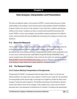 The Effectiveness of Logistics, Distribution and Customer Satisfaction 19
Chapter 5
Data Analysis, Interpretation and Presentation
The short yet elaborate sample- sized research on DTDC‟s current scenario has given a better
understanding on the company‟s basic functions and its major problems related to distribution
(Logistics Sector) of its services to the customers. Every system has a weakness and attaining
stability on the system‟s weakness can lead to correction and sustainable functioning of the
system. DTDC, a service sector company, faces problems related to attainment of an effective
system, which can reduce the risks and additional costs faced by the company on its day to day
operations.
5.1) About the Research
The key areas of research focus mainly on the problems faced by the company, particularly the
problems in the company‟s logistics sector and its customers. The Logistics sector is the
developing wing of the company and hence, enlightening the problems which can possibly occur
in such a sector would and possibly could improve its growth rate and sustainability. Since
courier companies face stiff competition, it has to look into the cracks in its operations and fill
them up before it loses out its potential and existing customers. Efficiency can only be attained
by developing a system which can be closely related to a „fool-proof system‟.
5.2) The Research Output
5.2.1) Factors affecting Transportation of Consignments.
Transportation for DTDC‟s consignments holds the largest share of risks. It is also the area
which contributes, on a large scale, to the company‟s overall revenue. Larger the risk, possibility
for earning higher profits remains high, even though a loss might have double the effect on the
company‟s operations and its reputation. The Problems pertaining to the distribution channels
increases the chances of loss for the company. If the company loses a client, the loss remains
permanent due to non-attainment of satisfaction by its customer. According to the questionnaire
 