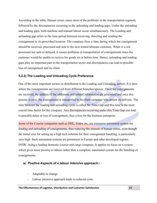 The Effectiveness of Logistics, Distribution and Customer Satisfaction 21
According to the table, Human errors cause most of the problems in the transportation segment,
followed by the discrepancies occurring in the unloading and loading gaps. Under the unloading
and loading gaps, both machine and manual labour occur simultaneously. The Loading and
unloading gap refers to the time period between receiving, directing and sending the
consignment to its prescribed location. The company fixes a time during which the consignment
should be received, processed and sent to the next transit/ultimate customer. When it is not
processed nor sent or delayed, it causes problems in transportation of consignments since the
customer would be unable to receive his goods on or before time. Hence, unloading and loading
gaps play an important part in the transportation sector and discrepancies can lead to possible
loss of consignment and its client.
5.2.2) The Loading and Unloading Cycle Preference
One of the most important sectors in distribution is the Loading and Unloading sectors. It is here
where the consignments are received from different branches/apexes. Once the consignments
are received, the address of the addressee and related information are processed and once this
process is over, the consignment is transported to its client/customer who awaits its delivery. The
time between the loading and unloading cycle is called the Time Gap and this time is the most
crucial time factor for the company. Any discrepancies occurring under this Time Gap can lead
to possible delay or loss of consignment, thus a loss for the business enterprise.
Some of the Courier companies such as DHL, Fedex etc, use extensive automated system for
loading and unloading of consignments, thus reducing the amount of human errors, even though
the initial cost for setting up a high tech solution for their consignment handling, is particularly
very high. Such automated systems are prominent in Europe and other developed regions.
DTDC, being a leading domestic courier and cargo company, It applies its focus on a system
which gives more priority to labour rather than a complete, automated system for the handling of
consignments.
a) Positive Aspects of a labour intensive approach:-
- Adaptable to change
- Labour intensive approach leads to reduced costs.
 