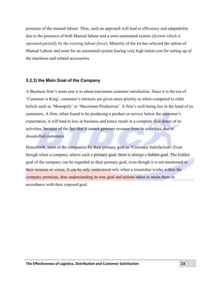 The Effectiveness of Logistics, Distribution and Customer Satisfaction 23
presence of the manual labour. Thus, such an approach will lead to efficiency and adaptability
due to the presence of both Manual labour and a semi-automated system (System which is
operated partially by the existing labour force). Minority of the lot has selected the option of
Manual Labour and none for an automated system fearing very high initial cost for setting up of
the machines and related accessories.
5.2.3) the Main Goal of the Company
A Business firm‟s main aim is to attain maximum customer satisfaction. Since it is the era of
„Customer is King‟, customer‟s interests are given more priority as when compared to older
beliefs such as „Monopoly‟ or „Maximum Production‟. A firm‟s well-being lies in the hand of its
customers. A firm, when found to be producing a product or service below the customer‟s
expectation, it will lead to loss in business and hence result in a complete shut-down of its
activities, because of the fact that it cannot generate revenue from its activities, due to
dissatisfied customers.
Henceforth, most of the companies fix their primary goal as „Customer Satisfaction‟. Even
though when a company selects such a primary goal, there is always a hidden goal. The hidden
goal of the company can be regarded as their primary goal, even though it is not mentioned in
their mission or vision. It can be only understood only when a researcher works within the
company premises, thus understanding its true goal and actions taken to attain them in
accordance with their exposed goal.
 