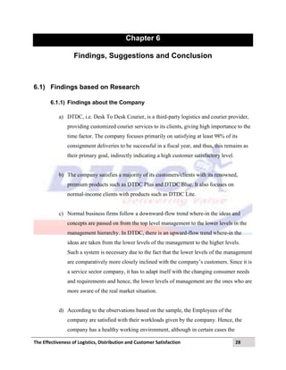 The Effectiveness of Logistics, Distribution and Customer Satisfaction 28
Chapter 6
Findings, Suggestions and Conclusion
6.1) Findings based on Research
6.1.1) Findings about the Company
a) DTDC, i.e. Desk To Desk Courier, is a third-party logistics and courier provider,
providing customized courier services to its clients, giving high importance to the
time factor. The company focuses primarily on satisfying at least 98% of its
consignment deliveries to be successful in a fiscal year, and thus, this remains as
their primary goal, indirectly indicating a high customer satisfactory level.
b) The company satisfies a majority of its customers/clients with its renowned,
premium products such as DTDC Plus and DTDC Blue. It also focuses on
normal-income clients with products such as DTDC Lite.
c) Normal business firms follow a downward-flow trend where-in the ideas and
concepts are passed on from the top level management to the lower levels in the
management hierarchy. In DTDC, there is an upward-flow trend where-in the
ideas are taken from the lower levels of the management to the higher levels.
Such a system is necessary due to the fact that the lower levels of the management
are comparatively more closely inclined with the company‟s customers. Since it is
a service sector company, it has to adapt itself with the changing consumer needs
and requirements and hence, the lower levels of management are the ones who are
more aware of the real market situation.
d) According to the observations based on the sample, the Employees of the
company are satisfied with their workloads given by the company. Hence, the
company has a healthy working environment, although in certain cases the
 