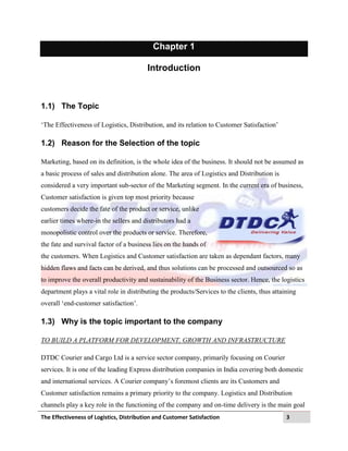 The Effectiveness of Logistics, Distribution and Customer Satisfaction 3
Chapter 1
Introduction
1.1) The Topic
„The Effectiveness of Logistics, Distribution, and its relation to Customer Satisfaction‟
1.2) Reason for the Selection of the topic
Marketing, based on its definition, is the whole idea of the business. It should not be assumed as
a basic process of sales and distribution alone. The area of Logistics and Distribution is
considered a very important sub-sector of the Marketing segment. In the current era of business,
Customer satisfaction is given top most priority because
customers decide the fate of the product or service, unlike
earlier times where-in the sellers and distributors had a
monopolistic control over the products or service. Therefore,
the fate and survival factor of a business lies on the hands of
the customers. When Logistics and Customer satisfaction are taken as dependant factors, many
hidden flaws and facts can be derived, and thus solutions can be processed and outsourced so as
to improve the overall productivity and sustainability of the Business sector. Hence, the logistics
department plays a vital role in distributing the products/Services to the clients, thus attaining
overall „end-customer satisfaction‟.
1.3) Why is the topic important to the company
TO BUILD A PLATFORM FOR DEVELOPMENT, GROWTH AND INFRASTRUCTURE
DTDC Courier and Cargo Ltd is a service sector company, primarily focusing on Courier
services. It is one of the leading Express distribution companies in India covering both domestic
and international services. A Courier company‟s foremost clients are its Customers and
Customer satisfaction remains a primary priority to the company. Logistics and Distribution
channels play a key role in the functioning of the company and on-time delivery is the main goal
 