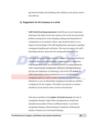 The Effectiveness of Logistics, Distribution and Customer Satisfaction 30
gap between loading and unloading, thus enabling a more precise and on-
time delivery.
b) Suggestions for the Company as a whole
- Staff related learning programmes should be given more importance
(referring to the labour force) since human errors are the most prominent
problem causing factor in the unloading, loading and transportation of
consignments to its customers. Hence, steps should be taken so as to
improve the knowledge of the staff regarding basic precautions regarding
consignment handling and verification. This step can improve the staff‟s
knowledge and thus, reduce the risk coming under Human errors.
- One of the primary problems which the company faces is the distribution
channel problem, basically regarding transportation of consignments.
Even though there exists no fool-proof system for avoiding all barriers
while transporting the consignments, effectively utilizing technology
(giving more importance to technology), such as the GPS system for
traffic based reports can be commenced so as to avoid blockage in
consignment delivery. Such a system would also provide immediate
alternatives so as to avoid possible consignment non-delivery and thus,
avoiding loss for the company. This leads to an increase in customer
satisfactory levels and also earns revenue for the business.
- It has been noted that as the number of transits increase, the risk of
consignment damage is high. When consignments are loaded and
unloaded more number of times in different transits, it can lead to
consignment damage, either permanent or temporary. Reducing the
number of transits can avoid material damage.
 