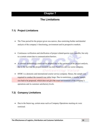 The Effectiveness of Logistics, Distribution and Customer Satisfaction 32
Chapter 7
The Limitations
7.1) Project Limitations
The Time period for the project given was narrow, thus restricting further and detailed
analysis of the company‟s functioning, environment and its prospective markets.
Continuous verification and clarification of project related queries were possible, but only
to a certain extent due to communication barriers.
A constant methodology could not be adopted due to the variances in the project analysis,
due to the fact that the project research was duly based on a service sector company.
DTDC is a domestic and international courier service company. Hence, the sample size
required to conduct the research was rather large. Due to restrictions, a smaller sample
size had to be proposed, which does not give the exact environment of the company‟s
operations and its customer satisfactory levels.
7.2) Company Limitations
Due to the Intern tag, certain areas such as Company Operations meeting etc were
restricted.
 