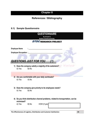 The Effectiveness of Logistics, Distribution and Customer Satisfaction 34
Chapter 8
References / Bibliography
8.1) Sample Questionnaire
QUESTIONNAIRE
By Avinash H,
Student of Amrita University.
DTDC RESEARCH PROJECT
Employee Name : ________________________________________
Employee Occupation :_________________________________________
QUESTIONS JUST FOR YOU (?)
1) Does the company satisfy a majority of its customers?
A) Yes B) No
2) Are you comfortable with your daily workloads?
A) Yes A) No
3) Does the company give priority to its employees needs?
A) Yes B) No
4) Do you think distribution channel problems, related to transportation, can be
minimized?
A) Yes B) No HOW (if yes):
 