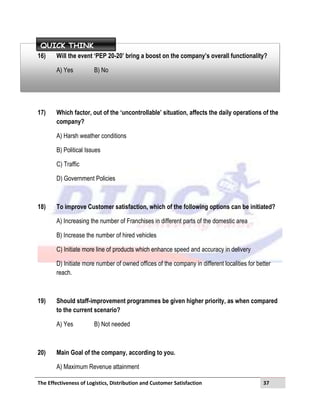 The Effectiveness of Logistics, Distribution and Customer Satisfaction 37
16) Will the event ‘PEP 20-20’ bring a boost on the company’s overall functionality?
A) Yes B) No
17) Which factor, out of the ‘uncontrollable’ situation, affects the daily operations of the
company?
A) Harsh weather conditions
B) Political Issues
C) Traffic
D) Government Policies
18) To improve Customer satisfaction, which of the following options can be initiated?
A) Increasing the number of Franchises in different parts of the domestic area
B) Increase the number of hired vehicles
C) Initiate more line of products which enhance speed and accuracy in delivery
D) Initiate more number of owned offices of the company in different localities for better
reach.
19) Should staff-improvement programmes be given higher priority, as when compared
to the current scenario?
A) Yes B) Not needed
20) Main Goal of the company, according to you.
A) Maximum Revenue attainment
QUICK THINK
 
