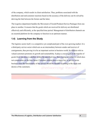 The Effectiveness of Logistics, Distribution and Customer Satisfaction 4
of the company, which results in client satisfaction. Thus, problems associated with the
distribution and end-customer reactions based on the accuracy of the delivery can be solved by
deriving the link between the former and the latter.
The Logistics department handles the Movement of Goods/Products/Service Packages from one
place to another. It ensures that the goods which are received for delivery are distributed
effectively and efficiently, at the specified time period. Management of distribution channels are
an essential platform for the company to function in an optimum manner.
1.4) Learning from the Study
The logistics sector itself, is a competitive yet complicated part of the ever-growing market. It is
a third-party service sector which acts as an intermediary between sender and receiver of
consignments, thus proving it to be an important section in business world. Its relation with its
valued customers promotes its growth and sustainability. It plays a crucial part in the transfer of
goods from one place to another, within the specified time, thus creating an initiative which does
not compromise on the time factor. Customer relation plays a major key in service sector
business since the functionality of the service should be flexible according to the needs and
desires of the customers.
 