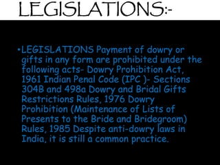LEGISLATIONS:-
•LEGISLATIONS Payment of dowry or
gifts in any form are prohibited under the
following acts- Dowry Prohibition Act,
1961 Indian Penal Code (IPC )- Sections
304B and 498a Dowry and Bridal Gifts
Restrictions Rules, 1976 Dowry
Prohibition (Maintenance of Lists of
Presents to the Bride and Bridegroom)
Rules, 1985 Despite anti-dowry laws in
India, it is still a common practice.
 
