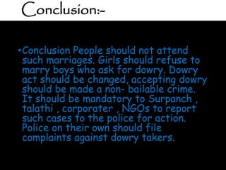 Conclusion:-
•Conclusion People should not attend
such marriages. Girls should refuse to
marry boys who ask for dowry. Dowry
act should be changed, accepting dowry
should be made a non- bailable crime.
It should be mandatory to Surpanch ,
talathi , corporater , NGOs to report
such cases to the police for action.
Police on their own should file
complaints against dowry takers.
 