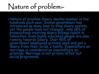 Nature of problem:-
• Nature of problem Dowry deaths number in the
hundreds each year. Indian government has
introduced so many laws to stop dowry system,
yet the people have not changed . only 18% of
prosecutions involving dowry killings result in
conviction. Even highly educated people are also
running towards Dowry. Over 90% of
government employees actively seek and get a
dowry from their bride's family. Expenditure on
marriage is considered as expenditure on
prestige. Marriage is not private affair but
social programme.
 