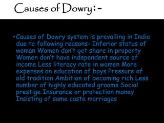 Causes of Dowry:-
•Causes of Dowry system is prevailing in India
due to following reasons- Inferior status of
woman Women don’t get share in property
Women don’t have independent source of
income Less literacy rate in women More
expenses on education of boys Pressure of
old tradition Ambition of becoming rich Less
number of highly educated grooms Social
prestige Insurance or protection money
Insisting of same caste marriages
 