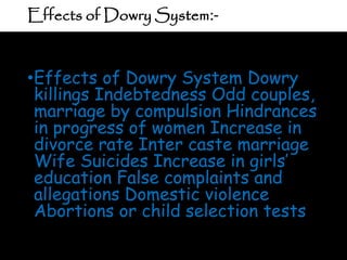 Effects of Dowry System:-
•Effects of Dowry System Dowry
killings Indebtedness Odd couples,
marriage by compulsion Hindrances
in progress of women Increase in
divorce rate Inter caste marriage
Wife Suicides Increase in girls’
education False complaints and
allegations Domestic violence
Abortions or child selection tests
 