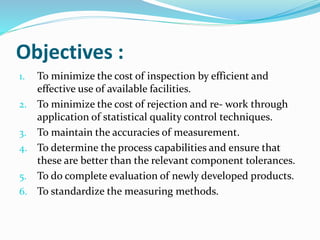 Objectives :
1. To minimize the cost of inspection by efficient and
effective use of available facilities.
2. To minimize the cost of rejection and re- work through
application of statistical quality control techniques.
3. To maintain the accuracies of measurement.
4. To determine the process capabilities and ensure that
these are better than the relevant component tolerances.
5. To do complete evaluation of newly developed products.
6. To standardize the measuring methods.
 