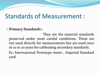 Standards of Measurement :
Primary Standards :
They are the material standards
preserved under most careful conditions. These are
not used directly for measurements but are used once
in 10 or 20 years for calibrating secondary standards.
Ex: International Prototype meter , Imperial Standard
yard
 