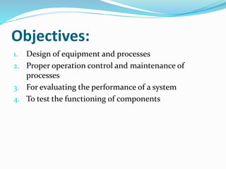 Objectives:
1. Design of equipment and processes
2. Proper operation control and maintenance of
processes
3. For evaluating the performance of a system
4. To test the functioning of components
 