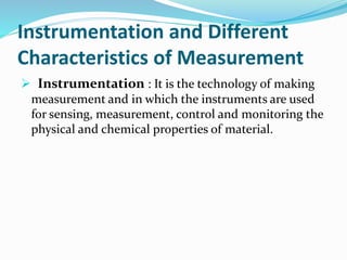 Instrumentation and Different
Characteristics of Measurement
 Instrumentation : It is the technology of making
measurement and in which the instruments are used
for sensing, measurement, control and monitoring the
physical and chemical properties of material.
 