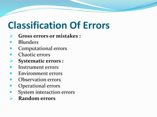 Classification Of Errors
 Gross errors or mistakes :
 Blunders
 Computational errors
 Chaotic errors
 Systematic errors :
 Instrument errors
 Environment errors
 Observation errors
 Operational errors
 System interaction errors
 Random errors
 