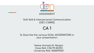 ASSIGNMENT
Soft Skill & Interpersonal Communication
(OEC-CS801E)
CA 1
Q. Describe the various GOAL MODERATORS in
your presentation.
Name: Avinash Kr. Ranjan
Class Roll: CSE/19-20/013
University Roll: 16500119021
 