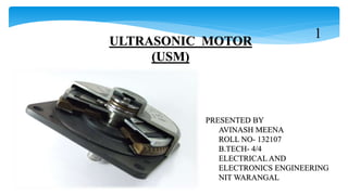 ULTRASONIC MOTOR
(USM)
PRESENTED BY
AVINASH MEENA
ROLL NO- 132107
B.TECH- 4/4
ELECTRICAL AND
ELECTRONICS ENGINEERING
NIT WARANGAL
1
 