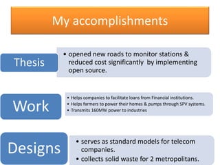 • opened new roads to monitor stations &
reduced cost significantly by implementing
open source.
Thesis
• serves as standard models for telecom
companies.
• collects solid waste for 2 metropolitans.
Designs
• Helps companies to facilitate loans from Financial institutions.
• Helps farmers to power their homes & pumps through SPV systems.
• Transmits 160MW power to industriesWork
My accomplishments
 