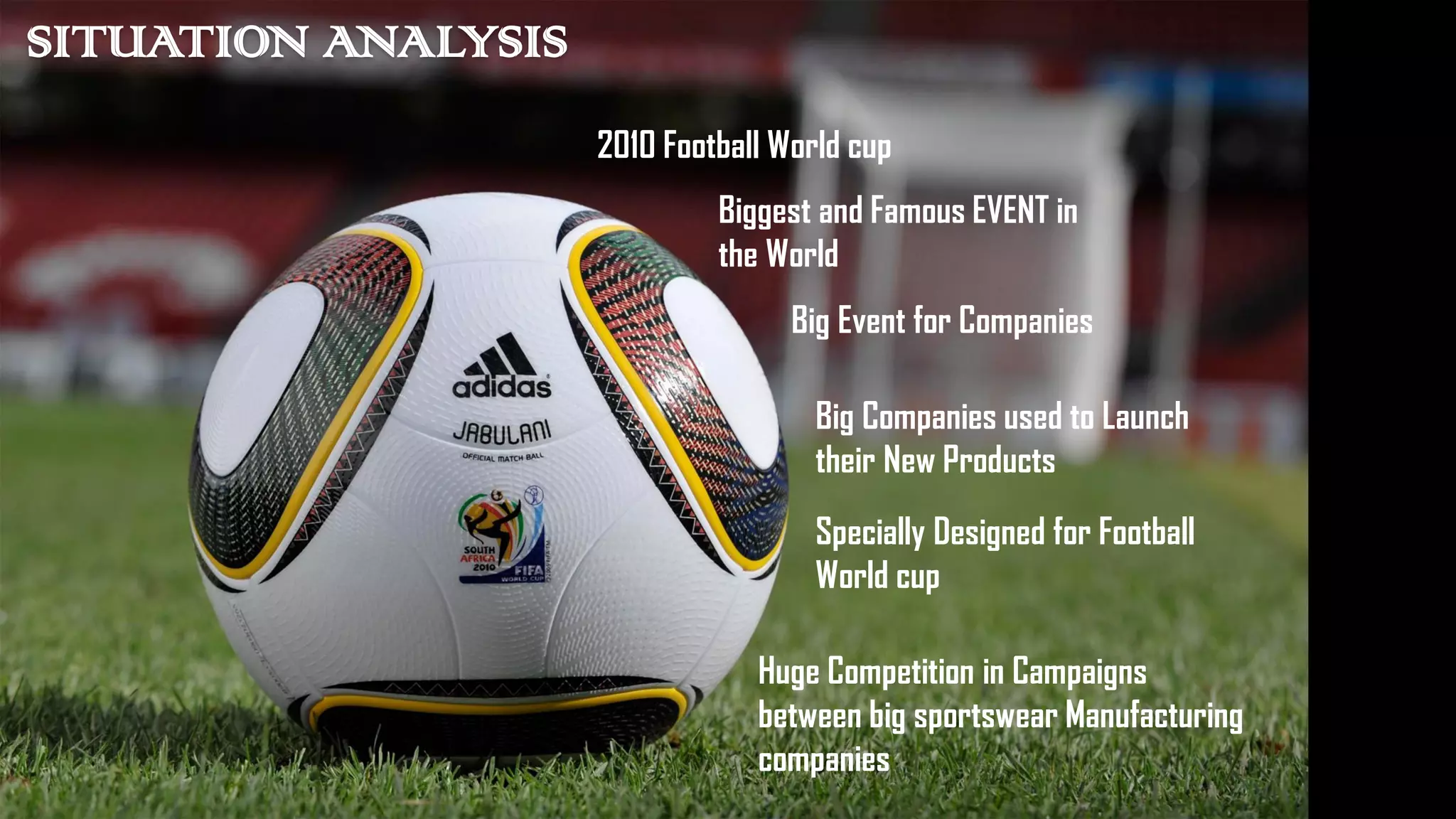 SITUATION ANALYSIS
2010 Football World cup
Biggest and Famous EVENT in
the World
Big Event for Companies
Big Companies used to Launch
their New Products
Specially Designed for Football
World cup
Huge Competition in Campaigns
between big sportswear Manufacturing
companies
 