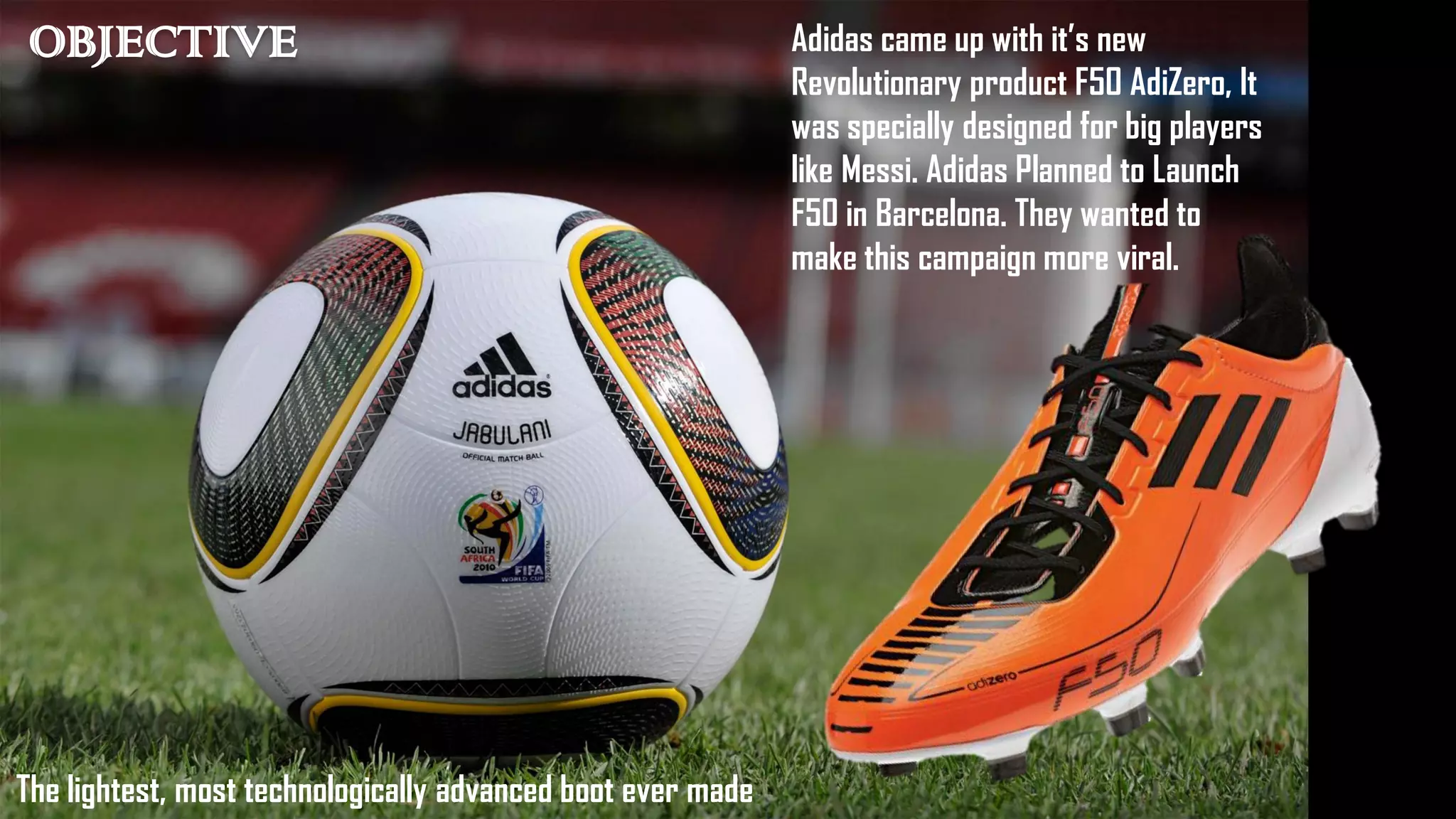 OBJECTIVE Adidas came up with it’s new
Revolutionary product F50 AdiZero, It
was specially designed for big players
like Messi. Adidas Planned to Launch
F50 in Barcelona. They wanted to
make this campaign more viral.
The lightest, most technologically advanced boot ever made
 