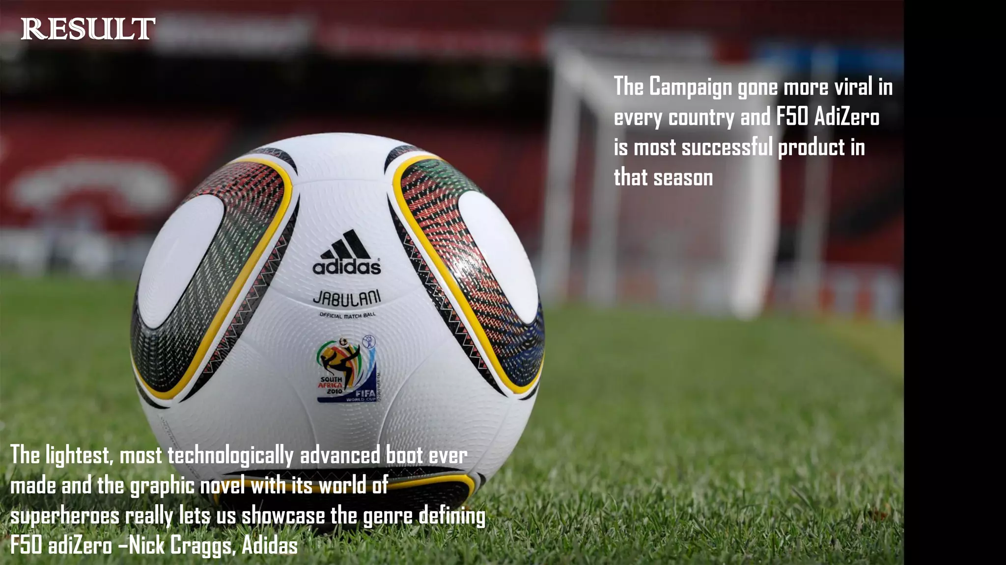 The lightest, most technologically advanced boot ever
made and the graphic novel with its world of
superheroes really lets us showcase the genre defining
F50 adiZero –Nick Craggs, Adidas
The Campaign gone more viral in
every country and F50 AdiZero
is most successful product in
that season
RESULT
 