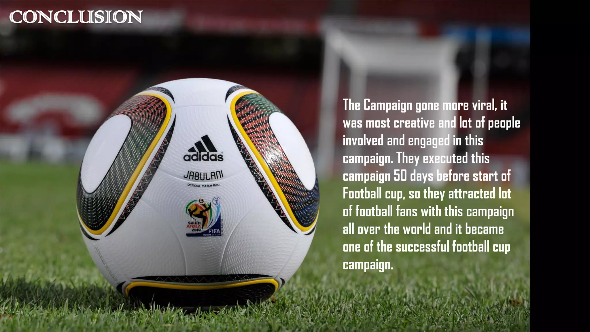 CONCLUSION
The Campaign gone more viral, it
was most creative and lot of people
involved and engaged in this
campaign. They executed this
campaign 50 days before start of
Football cup, so they attracted lot
of football fans with this campaign
all over the world and it became
one of the successful football cup
campaign.
 