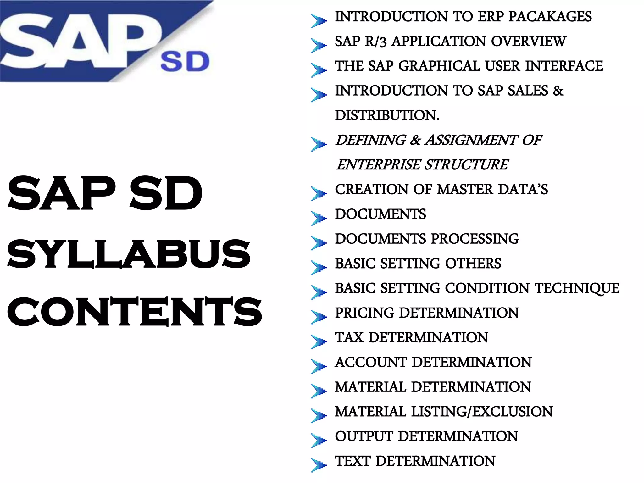INTRODUCTION TO ERP PACAKAGES
SAP R/3 APPLICATION OVERVIEW
THE SAP GRAPHICAL USER INTERFACE
INTRODUCTION TO SAP SALES &
DISTRIBUTION.

SAP SD
syllabus
contents

DEFINING & ASSIGNMENT OF
ENTERPRISE STRUCTURE

CREATION OF MASTER DATA’S
DOCUMENTS
DOCUMENTS PROCESSING
BASIC SETTING OTHERS
BASIC SETTING CONDITION TECHNIQUE
PRICING DETERMINATION
TAX DETERMINATION
ACCOUNT DETERMINATION
MATERIAL DETERMINATION
MATERIAL LISTING/EXCLUSION
OUTPUT DETERMINATION
TEXT DETERMINATION

 