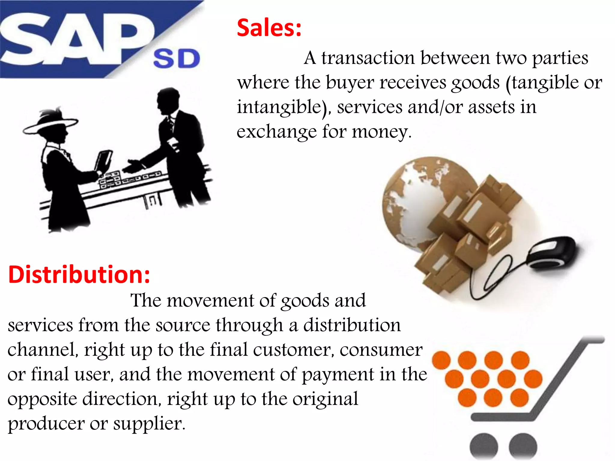 Sales:

A transaction between two parties
where the buyer receives goods (tangible or
intangible), services and/or assets in
exchange for money.

Distribution:

The movement of goods and
services from the source through a distribution
channel, right up to the final customer, consumer
or final user, and the movement of payment in the
opposite direction, right up to the original
producer or supplier.

 
