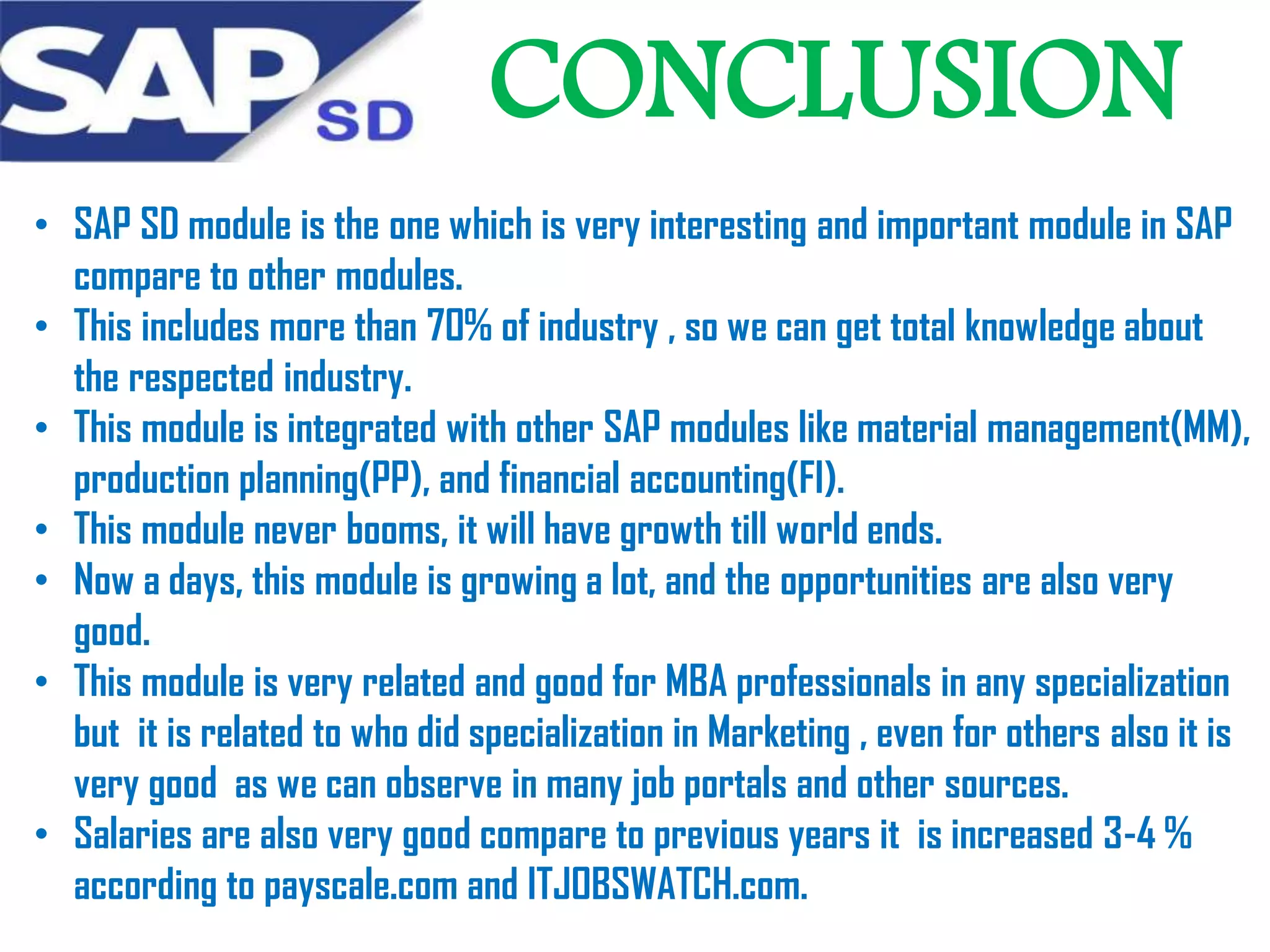 CONCLUSION
• SAP SD module is the one which is very interesting and important module in SAP
compare to other modules.
• This includes more than 70% of industry , so we can get total knowledge about
the respected industry.
• This module is integrated with other SAP modules like material management(MM),
production planning(PP), and financial accounting(FI).
• This module never booms, it will have growth till world ends.
• Now a days, this module is growing a lot, and the opportunities are also very
good.
• This module is very related and good for MBA professionals in any specialization
but it is related to who did specialization in Marketing , even for others also it is
very good as we can observe in many job portals and other sources.
• Salaries are also very good compare to previous years it is increased 3-4 %
according to payscale.com and ITJOBSWATCH.com.

 