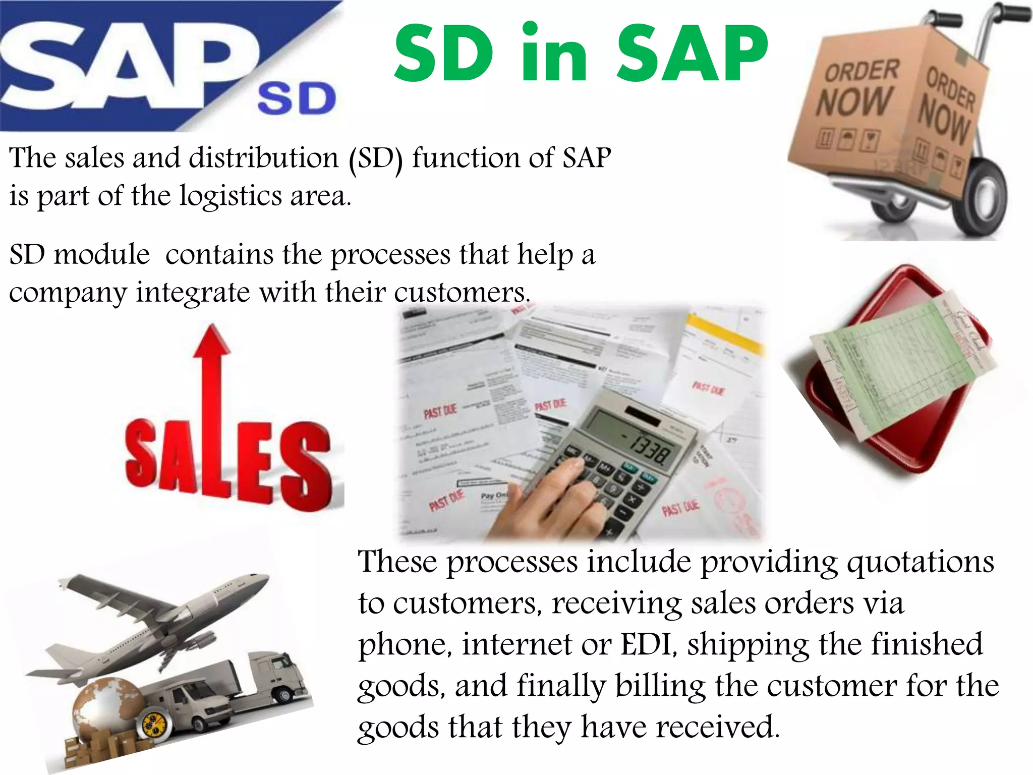 SD in SAP
The sales and distribution (SD) function of SAP
is part of the logistics area.
SD module contains the processes that help a
company integrate with their customers.

These processes include providing quotations
to customers, receiving sales orders via
phone, internet or EDI, shipping the finished
goods, and finally billing the customer for the
goods that they have received.

 