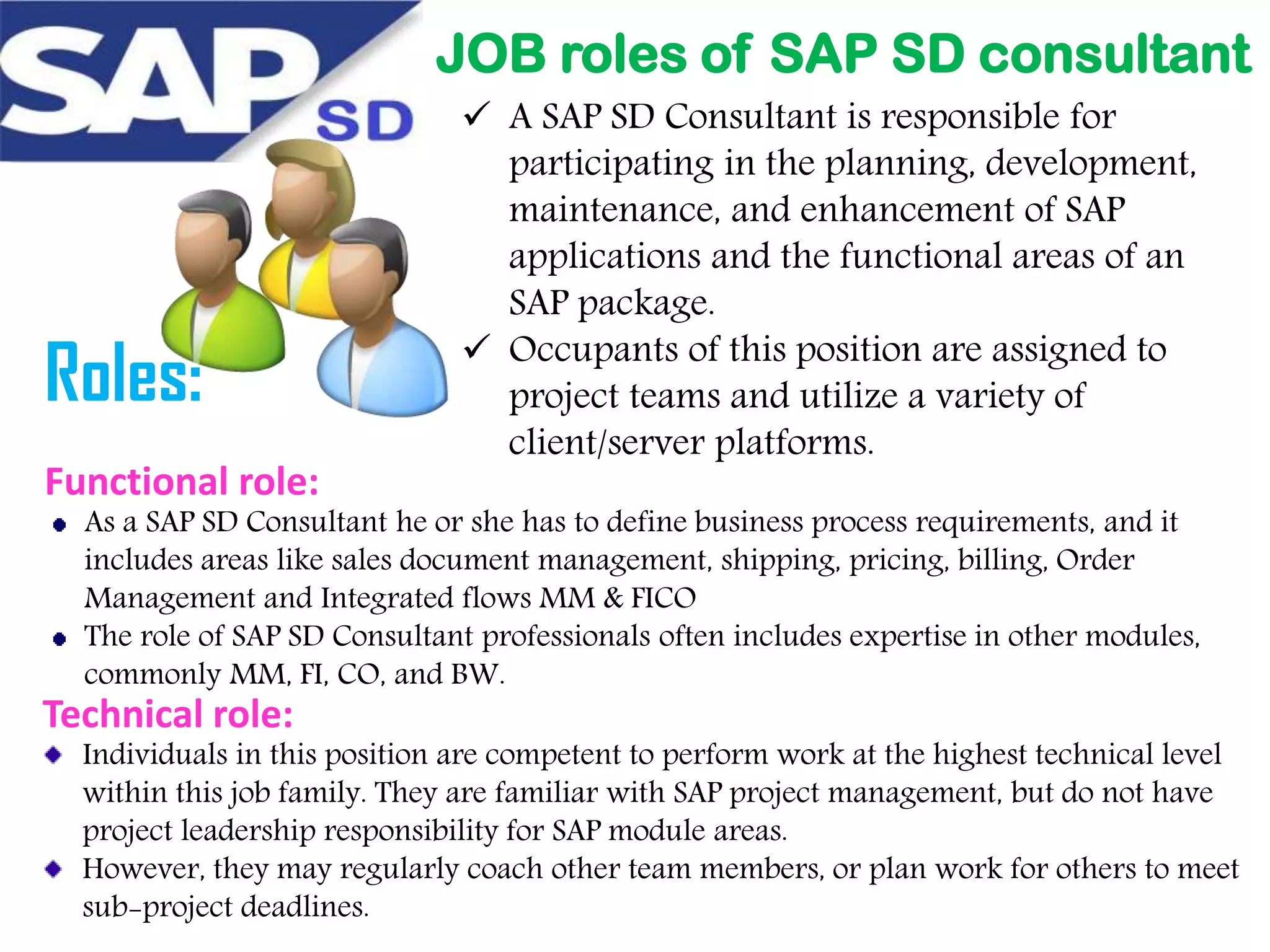 JOB roles of SAP SD consultant

Roles:
Functional role:

 A SAP SD Consultant is responsible for
participating in the planning, development,
maintenance, and enhancement of SAP
applications and the functional areas of an
SAP package.
 Occupants of this position are assigned to
project teams and utilize a variety of
client/server platforms.

As a SAP SD Consultant he or she has to define business process requirements, and it
includes areas like sales document management, shipping, pricing, billing, Order
Management and Integrated flows MM & FICO
The role of SAP SD Consultant professionals often includes expertise in other modules,
commonly MM, FI, CO, and BW.

Technical role:

Individuals in this position are competent to perform work at the highest technical level
within this job family. They are familiar with SAP project management, but do not have
project leadership responsibility for SAP module areas.
However, they may regularly coach other team members, or plan work for others to meet
sub-project deadlines.

 