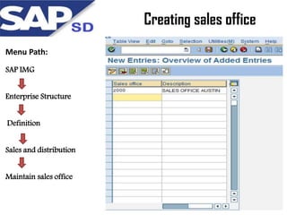 Creating sales office
Menu Path:
SAP IMG
Enterprise Structure
Definition
Sales and distribution
Maintain sales office

 