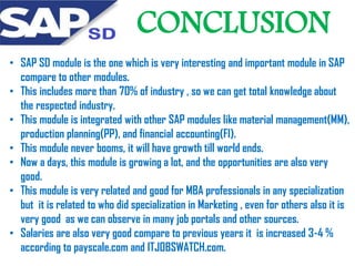 CONCLUSION
• SAP SD module is the one which is very interesting and important module in SAP
compare to other modules.
• This includes more than 70% of industry , so we can get total knowledge about
the respected industry.
• This module is integrated with other SAP modules like material management(MM),
production planning(PP), and financial accounting(FI).
• This module never booms, it will have growth till world ends.
• Now a days, this module is growing a lot, and the opportunities are also very
good.
• This module is very related and good for MBA professionals in any specialization
but it is related to who did specialization in Marketing , even for others also it is
very good as we can observe in many job portals and other sources.
• Salaries are also very good compare to previous years it is increased 3-4 %
according to payscale.com and ITJOBSWATCH.com.

 