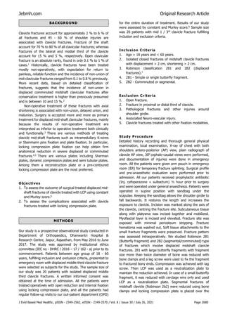 Jebmh.com Original Research Article
J Evid Based Med Healthc, pISSN - 2349-2562, eISSN - 2349-2570 / Vol. 8 / Issue 30 / July 26, 2021 Page 2680
Clavicle fractures account for approximately 2 % to 6 % of
all fractures and 45 - 60 % of shoulder injuries are
associated with clavicle fractures. Fracture of the shaft
account for 70 % to 80 % of all clavicular fractures; whereas
fractures of the lateral and medial third of the clavicle
account for 15 % and 5 %, respectively. Open clavicular
fracture is an absolute rarity, found in only 0.1 % to 1 % of
cases.1
Historically, clavicle fractures have been treated
mostly non-operatively, with expectation for return to
painless, reliable function and the incidence of non-union of
mid-clavicular fractures ranged from 0.1 to 0.8 % previously.
More recent data, based on detailed classification of
fractures, suggests that the incidence of non-union in
displaced comminuted midshaft clavicular fractures after
conservative treatment is higher than previously presumed
and is between 10 and 15 %.2
Non-operative treatment of these fractures with axial
shortening is associated with non-union, delayed union, and
malunion. Surgery is accepted more and more as primary
treatment for displaced mid-shaft clavicular fractures, mainly
because the results of non-operative treatment are
interpreted as inferior to operative treatment both clinically
and functionally.3
There are various methods of treating
clavicle mid-shaft fractures such as intramedullary K-wires
or Steinmann pins fixation and plate fixation. In particular,
locking compression plate fixation can help obtain firm
anatomical reduction in severe displaced or comminuted
fractures.4,5
There are various plates including Sherman
plates, dynamic compression plates and semi tubular plates.
Among them a reconstruction plate or a pre-contoured
locking compression plate are the most preferred.
Objectives
1. To assess the outcome of surgical treated displaced mid-
shaft fractures of clavicle treated with LCP using constant
and Murley score.6
2. To assess the complications associated with clavicle
fractures treated with locking compression plate.
METHODS
Our study is a prospective observational study conducted in
Department of Orthopaedics, Dhanwantri Hospital &
Research Centre, Jaipur, Rajasthan, from May 2016 to June
2017. The study was approved by institutional ethics
committee (IEC no - DHRC / 2016 – 17 / 162 - a) prior to its
commencement. Patients between age group of 18 - 60
years, fulfilling inclusion and exclusion criteria, presented to
emergency room with displaced middle third clavicle fracture
were selected as subjects for the study. The sample size of
our study was 20 patients with isolated displaced middle
third clavicle fractures. A written informed consent was
obtained at the time of admission. All the patients were
treated operatively with open reduction and internal fixation
using locking compression plate, and all the patients had
regular follow-up visits to our out-patient department (OPD)
for the entire duration of treatment. Results of our study
were assessed by constant and Murley score.6
Sample size
was 20 patients with mid 1 / 3rd
clavicle fracture fulfilling
inclusion and exclusion criteria.
Inclusion Criteria
1. Age > 18 years and < 60 years.
2. Isolated closed fractures of midshaft clavicle fractures
with displacement > 2 cm, shortening > 2 cm.
3. Robinson classification 2B1 and 2B2 (displaced
fractures).7
4. 2B1 - Simple or single butterfly fragment.
5. 2B2 - Comminuted or segmental.
Exclusion Criteria
1. Open fracture.
2. Fracture in proximal or distal third of clavicle.
3. Pathological fractures and other injuries around
shoulder girdle.
4. Associated Neuro-vascular injury.
5. Clavicle fractures treated with other fixation modalities.
Study Procedure
Detailed history recording and thorough general physical
examination, local examination, X-ray of chest with both
shoulders antero-posterior (AP) view, plain radiograph of
clavicle AP view, 300
cephalo-caudal views were performed,
and documentation of injuries were done in emergency
room. All the patients were given arm pouch in emergency
room (ER) for temporary fracture splinting. Surgical profile
and pre-anaesthetic evaluation were performed prior to
admission. All our patients received prophylactic antibiotic
(Inj. cefoperazone + sulbactum) ½ hour prior to surgery
and were operated under general anaesthesia. Patients were
operated in supine position with sandbag under the
scapulae. Keeping the sandbag allows the shoulder girdle to
fall backwards. It restores the length and increases the
exposure to clavicle. Incision was marked along the axis of
the clavicle, centring the fracture site. Subcutaneous tissue
along with platysma was incised together and mobilized.
Myofascial layer is incised and elevated. Fracture site was
exposed with minimal periosteum stripping. Fracture
hematoma was washed out. Soft tissue attachments to the
small fracture fragments were preserved. Fracture pattern
was assessed intraoperatively. We studied Robinson 2B1
(Butterfly fragment) and 2B2 (segmental/comminuted) type
of fractures which involve displaced midshaft clavicle
fractures. 2B1 with large butterfly fragments with fragment
size more than twice diameter of bone was reduced with
bone clamps and a lag screw were used to fix the fragment
to fractured bony ends. Compression was achieved with lag
screw. Then LCP was used as a neutralization plate to
maintain the reduction achieved. In case of a small butterfly
fragment, it was reduced with cerclage wire only and used
LCP as a neutralization plate. Segmental fractures of
midshaft clavicle (Robinson 2b2) were reduced using bone
clamps and locking compression plate is placed over the
BACKGROUND
 