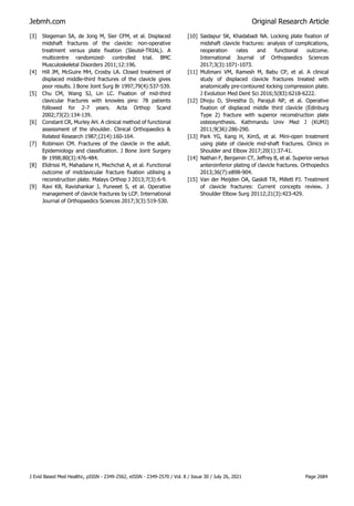 Jebmh.com Original Research Article
J Evid Based Med Healthc, pISSN - 2349-2562, eISSN - 2349-2570 / Vol. 8 / Issue 30 / July 26, 2021 Page 2684
[3] Stegeman SA, de Jong M, Sier CFM, et al. Displaced
midshaft fractures of the clavicle: non-operative
treatment versus plate fixation (Sleutel-TRIAL). A
multicentre randomized- controlled trial. BMC
Musculoskeletal Disorders 2011;12:196.
[4] Hill JM, McGuire MH, Crosby LA. Closed treatment of
displaced middle-third fractures of the clavicle gives
poor results. J Bone Joint Surg Br 1997;79(4):537-539.
[5] Chu CM, Wang SJ, Lin LC. Fixation of mid-third
clavicular fractures with knowles pins: 78 patients
followed for 2-7 years. Acta Orthop Scand
2002;73(2):134-139.
[6] Constant CR, Murley AH. A clinical method of functional
assessment of the shoulder. Clinical Orthopaedics &
Related Research 1987;(214):160-164.
[7] Robinson CM. Fractures of the clavicle in the adult.
Epidemiology and classification. J Bone Joint Surgery
Br 1998;80(3):476-484.
[8] Elidrissi M, Mahadane H, Mechchat A, et al. Functional
outcome of midclavicular fracture fixation utilising a
reconstruction plate. Malays Orthop J 2013;7(3):6-9.
[9] Ravi KB, Ravishankar J, Puneeet S, et al. Operative
management of clavicle fractures by LCP. International
Journal of Orthopaedics Sciences 2017;3(3):519-530.
[10] Saidapur SK, Khadabadi NA. Locking plate fixation of
midshaft clavicle fractures: analysis of complications,
reoperation rates and functional outcome.
International Journal of Orthopaedics Sciences
2017;3(3):1071-1073.
[11] Mulimani VM, Ramesh M, Babu CP, et al. A clinical
study of displaced clavicle fractures treated with
anatomically pre-contoured locking compression plate.
J Evolution Med Dent Sci 2016;5(83):6218-6222.
[12] Dhoju D, Shrestha D, Parajuli NP, et al. Operative
fixation of displaced middle third clavicle (Edinburg
Type 2) fracture with superior reconstruction plate
osteosynthesis. Kathmandu Univ Med J (KUMJ)
2011;9(36):286-290.
[13] Park YG, Kang H, KimS, et al. Mini-open treatment
using plate of clavicle mid-shaft fractures. Clinics in
Shoulder and Elbow 2017;20(1):37-41.
[14] Nathan F, Benjamin CT, Jeffrey B, et al. Superior versus
anteroinferior plating of clavicle fractures. Orthopedics
2013;36(7):e898-904.
[15] Van der Meijden OA, Gaskill TR, Millett PJ. Treatment
of clavicle fractures: Current concepts review. J
Shoulder Elbow Surg 20112;21(3):423-429.
 