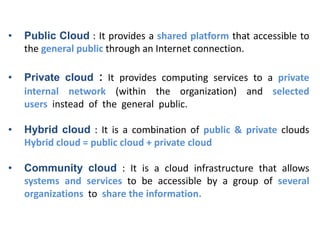 • Public Cloud : It provides a shared platform that accessible to
the general public through an Internet connection.
• Private cloud : It provides computing services to a private
internal network (within the organization) and selected
users instead of the general public.
• Hybrid cloud : It is a combination of public & private clouds
Hybrid cloud = public cloud + private cloud
• Community cloud : It is a cloud infrastructure that allows
systems and services to be accessible by a group of several
organizations to share the information.
 