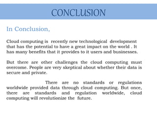 CONCLUSION
In Conclusion,
Cloud computing is recently new technological development
that has the potential to have a great impact on the world . It
has many benefits that it provides to it users and businesses.
But there are other challenges the cloud computing must
overcome. People are very skeptical about whether their data is
secure and private.
There are no standards or regulations
worldwide provided data through cloud computing. But once,
there are standards and regulation worldwide, cloud
computing will revolutionize the future.
 