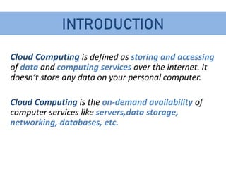 INTRODUCTION
Cloud Computing is defined as storing and accessing
of data and computing services over the internet. It
doesn’t store any data on your personal computer.
Cloud Computing is the on-demand availability of
computer services like servers,data storage,
networking, databases, etc.
 