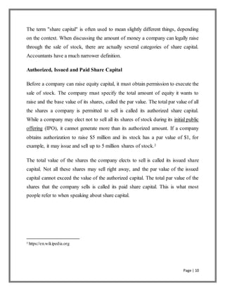 Page | 10
The term "share capital" is often used to mean slightly different things, depending
on the context. When discussing the amount of money a company can legally raise
through the sale of stock, there are actually several categories of share capital.
Accountants have a much narrower definition.
Authorized, Issued and Paid Share Capital
Before a company can raise equity capital, it must obtain permission to execute the
sale of stock. The company must specify the total amount of equity it wants to
raise and the base value of its shares, called the par value. The total par value of all
the shares a company is permitted to sell is called its authorized share capital.
While a company may elect not to sell all its shares of stock during its initial public
offering (IPO), it cannot generate more than its authorized amount. If a company
obtains authorization to raise $5 million and its stock has a par value of $1, for
example, it may issue and sell up to 5 million shares of stock.2
The total value of the shares the company elects to sell is called its issued share
capital. Not all these shares may sell right away, and the par value of the issued
capital cannot exceed the value of the authorized capital. The total par value of the
shares that the company sells is called its paid share capital. This is what most
people refer to when speaking about share capital.
2
https://en.wikipedia.org
 