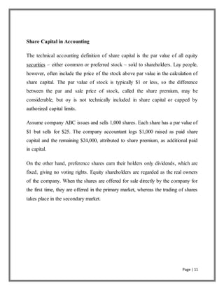 Page | 11
Share Capital in Accounting
The technical accounting definition of share capital is the par value of all equity
securities – either common or preferred stock – sold to shareholders. Lay people,
however, often include the price of the stock above par value in the calculation of
share capital. The par value of stock is typically $1 or less, so the difference
between the par and sale price of stock, called the share premium, may be
considerable, but oy is not technically included in share capital or capped by
authorized capital limits.
Assume company ABC issues and sells 1,000 shares. Each share has a par value of
$1 but sells for $25. The company accountant logs $1,000 raised as paid share
capital and the remaining $24,000, attributed to share premium, as additional paid
in capital.
On the other hand, preference shares earn their holders only dividends, which are
fixed, giving no voting rights. Equity shareholders are regarded as the real owners
of the company. When the shares are offered for sale directly by the company for
the first time, they are offered in the primary market, whereas the trading of shares
takes place in the secondary market.
 