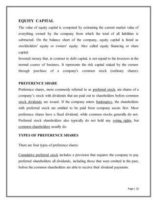 Page | 12
EQUITY CAPITAL
The value of equity capital is computed by estimating the current market value of
everything owned by the company from which the total of all liabilities is
subtracted. On the balance sheet of the company, equity capital is listed as
stockholders' equity or owners' equity. Also called equity financing or share
capital.
Invested money that, in contrast to debt capital, is not repaid to the investors in the
normal course of business. It represents the risk capital staked by the owners
through purchase of a company's common stock (ordinary shares).
PREFERENCE SHARE
Preference shares, more commonly referred to as preferred stock, are shares of a
company’s stock with dividends that are paid out to shareholders before common
stock dividends are issued. If the company enters bankruptcy, the shareholders
with preferred stock are entitled to be paid from company assets first. Most
preference shares have a fixed dividend, while common stocks generally do not.
Preferred stock shareholders also typically do not hold any voting rights, but
common shareholders usually do.
TYPES OF PREFERENCE SHARES
There are four types of preference shares:
Cumulative preferred stock includes a provision that requires the company to pay
preferred shareholders all dividends, including those that were omitted in the past,
before the common shareholders are able to receive their dividend payments.
 