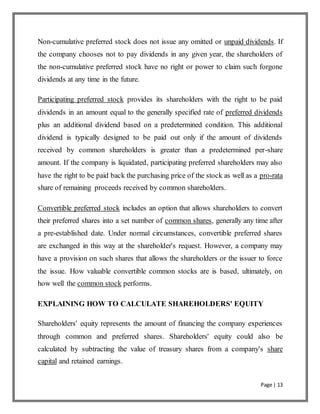 Page | 13
Non-cumulative preferred stock does not issue any omitted or unpaid dividends. If
the company chooses not to pay dividends in any given year, the shareholders of
the non-cumulative preferred stock have no right or power to claim such forgone
dividends at any time in the future.
Participating preferred stock provides its shareholders with the right to be paid
dividends in an amount equal to the generally specified rate of preferred dividends
plus an additional dividend based on a predetermined condition. This additional
dividend is typically designed to be paid out only if the amount of dividends
received by common shareholders is greater than a predetermined per-share
amount. If the company is liquidated, participating preferred shareholders may also
have the right to be paid back the purchasing price of the stock as well as a pro-rata
share of remaining proceeds received by common shareholders.
Convertible preferred stock includes an option that allows shareholders to convert
their preferred shares into a set number of common shares, generally any time after
a pre-established date. Under normal circumstances, convertible preferred shares
are exchanged in this way at the shareholder's request. However, a company may
have a provision on such shares that allows the shareholders or the issuer to force
the issue. How valuable convertible common stocks are is based, ultimately, on
how well the common stock performs.
EXPLAINING HOW TO CALCULATE SHAREHOLDERS' EQUITY
Shareholders' equity represents the amount of financing the company experiences
through common and preferred shares. Shareholders' equity could also be
calculated by subtracting the value of treasury shares from a company's share
capital and retained earnings.
 