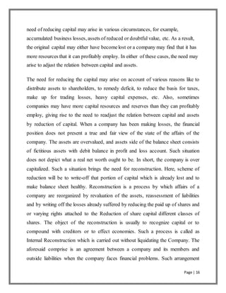 Page | 16
need of reducing capital may arise in various circumstances, for example,
accumulated business losses, assets of reduced or doubtful value, etc. As a result,
the original capital may either have becomelost or a company may find that it has
more resources that it can profitably employ. In either of these cases, the need may
arise to adjust the relation between capital and assets.
The need for reducing the capital may arise on account of various reasons like to
distribute assets to shareholders, to remedy deficit, to reduce the basis for taxes,
make up for trading losses, heavy capital expenses, etc. Also, sometimes
companies may have more capital resources and reserves than they can profitably
employ, giving rise to the need to readjust the relation between capital and assets
by reduction of capital. When a company has been making losses, the financial
position does not present a true and fair view of the state of the affairs of the
company. The assets are overvalued, and assets side of the balance sheet consists
of fictitious assets with debit balance in profit and loss account. Such situation
does not depict what a real net worth ought to be. In short, the company is over
capitalized. Such a situation brings the need for reconstruction. Here, scheme of
reduction will be to write-off that portion of capital which is already lost and to
make balance sheet healthy. Reconstruction is a process by which affairs of a
company are reorganized by revaluation of the assets, reassessment of liabilities
and by writing off the losses already suffered by reducing the paid up of shares and
or varying rights attached to the Reduction of share capital different classes of
shares. The object of the reconstruction is usually to recognize capital or to
compound with creditors or to effect economies. Such a process is called as
Internal Reconstruction which is carried out without liquidating the Company. The
aforesaid comprise is an agreement between a company and its members and
outside liabilities when the company faces financial problems. Such arrangement
 