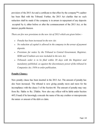 Page | 18
provision of the 2013 Act and a certificate to that effect by the company™s auditor
has been filed with the Tribunal. Further, the 2013 Act clarifies that no such
reduction shall be made if the company is in arrears in repayment of any deposits
accepted by it, either before or after the commencement of the 2013 Act, or the
interest payable thereon.
There are few new provisions in the new Act of 2013 which are given below:-
 Penalty has been increased in the new Act.
 No reduction of capital is allowed in the company in the arrear of payment
deposits.
 Provisions for notice by the Tribunal to Central Government, Registrar,
SEBI and Creditors are now included in the new Act.
 Tribunals order is to be filed within 30 days with the Registrar and
mandatory published, as against the discretionary power of the tribunal in
Companies Act, 1956 to order publication.
Penalty Clause:-
New penalty clause has been inserted in the 2013 Act. The amount of penalty has
also been increased. The tribunal is now giving penalty more and more for the
incompliance with the clause 3 of the Section 66. The amount of penalty may vary
from Re. 5lakhs to Re. 25lakhs. Now also any officer will be liable under Section
447( Fraud) if he knowingly conceals the name of the any creditor or misrepresents
the nature or amount of the debt or claim.
 