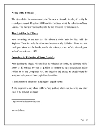 Page | 19
Notice of the Tribunal:-
The tribunal after the commencement of the new act is under the duty to notify the
central government, Registrar, SEBI and the Creditors about the reduction in Share
Capital. This new provision adds on to the just provision for the creditors.
Time Limit for the Filling:-
Now according to the new Act the tribunal’s order must be filled with the
Registrar. Then Secondly the order must be mandatorily Published. These two new
small provisions are the breaks on the discretionary power of the tribunal given
under Companies Act, 1956.
Procedure for Reduction of Share Capital:-
After passing the special resolution for the reduction of capital, the company has to
apply to the tribunal by way of petition to confirm the special resolution under
section 66 of the Companies Act. The creditors are entitled to object where the
proposed reduction of share capital involves either:
1. the diminution of liability in respect of unpaid capital
2. the payment to any share holder of any paid-up share cap[ital, or in any other
case, if the tribunal no direct4
4
http://www.businessdictionary.com
www.scribd.com
 