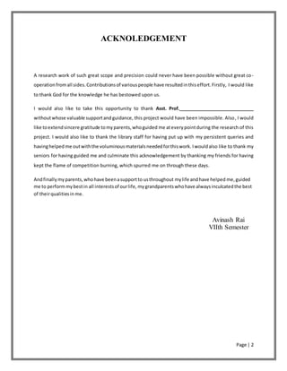 Page | 2
ACKNOLEDGEMENT
A research work of such great scope and precision could never have been possible without great co-
operationfromall sides.Contributionsof variouspeople have resultedinthiseffort.Firstly, I would like
to thank God for the knowledge he has bestowed upon us.
I would also like to take this opportunity to thank Asst. Prof.______________________________
withoutwhose valuable supportandguidance, this project would have been impossible. Also, I would
like toextendsincere gratitude tomyparents,whoguided me ateverypointduring the research of this
project. I would also like to thank the library staff for having put up with my persistent queries and
havinghelped me outwiththe voluminous materialsneededforthiswork. Iwouldalso like to thank my
seniors for having guided me and culminate this acknowledgement by thanking my friends for having
kept the flame of competition burning, which spurred me on through these days.
Andfinally myparents,whohave beenasupportto usthroughout mylife andhave helped me,guided
me to performmybestin all interestsof ourlife, mygrandparentswhohave alwaysinculcatedthe best
of theirqualitiesin me.
Avinash Rai
VIIth Semester
 